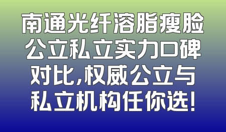 南通光纤溶脂瘦脸公立私立实力口碑对比，权威公立与私立机构任你选！