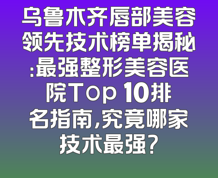 乌鲁木齐唇部美容领先技术榜单揭秘：最强整形美容医院Top 10排名指南，究竟哪家技术最强？