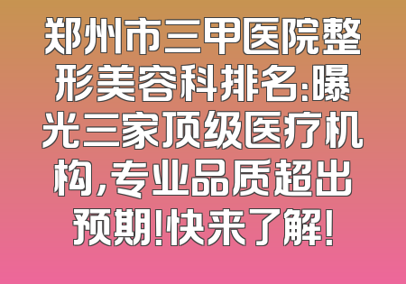郑州市三甲医院整形美容科排名：曝光三家顶级医疗机构，专业品质超出预期！快来了解！