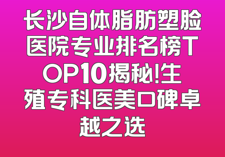 长沙自体脂肪塑脸医院专业排名榜TOP10揭秘！生殖专科医美口碑卓越之选