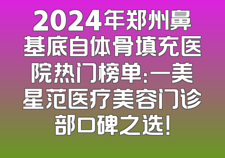 2024年郑州鼻基底自体骨填充医院热门榜单：一美星范医疗美容门诊部口碑之选！
