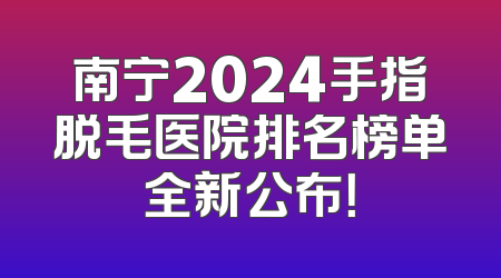 南宁2024手指脱毛医院排名榜单全新公布！