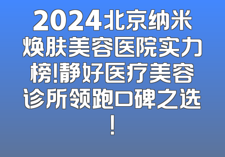 2024北京纳米焕肤美容医院实力榜！静好医疗美容诊所领跑口碑之选！