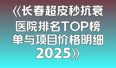 《长春超皮秒抗衰医院排名TOP榜单与项目价格明细2025》