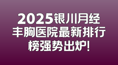 2025银川月经丰胸医院最新排行榜强势出炉！