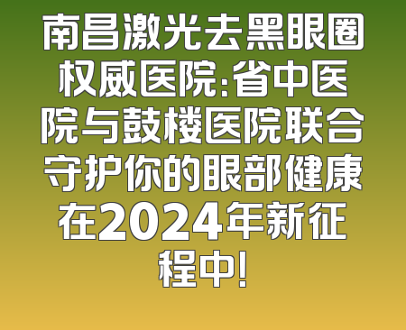 南昌激光去黑眼圈权威医院：省中医院与鼓楼医院联合守护你的眼部健康在2024年新征程中！