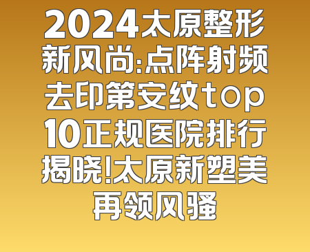 2024太原整形新风尚：点阵射频去印第安纹top10正规医院排行揭晓！太原新塑美再领风骚