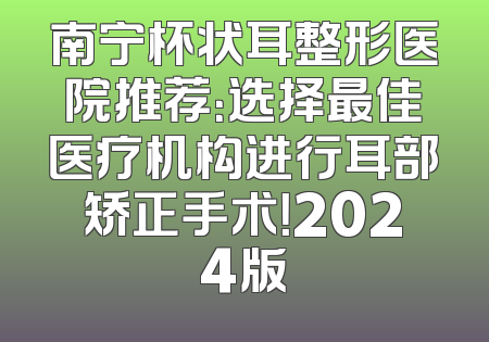 南宁杯状耳整形医院推荐：选择最佳医疗机构进行耳部矫正手术！2024版