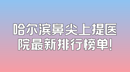 哈尔滨鼻尖上提医院最新排行榜单！