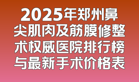 2025年郑州鼻尖肌肉及筋膜修整术权威医院排行榜与最新手术价格表