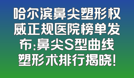 哈尔滨鼻尖塑形权威正规医院榜单发布：鼻尖S型曲线塑形术排行揭晓！