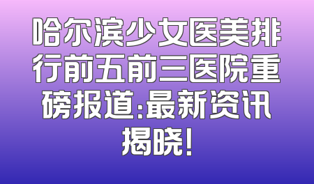 哈尔滨少女医美排行前五前三医院重磅报道：最新资讯揭晓！
