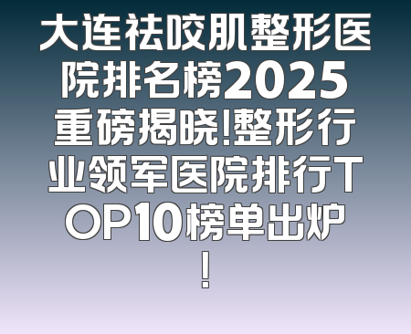 大连祛咬肌整形医院排名榜2025重磅揭晓！整形行业领军医院排行TOP10榜单出炉！