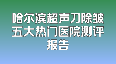 哈尔滨超声刀除皱五大热门医院测评报告