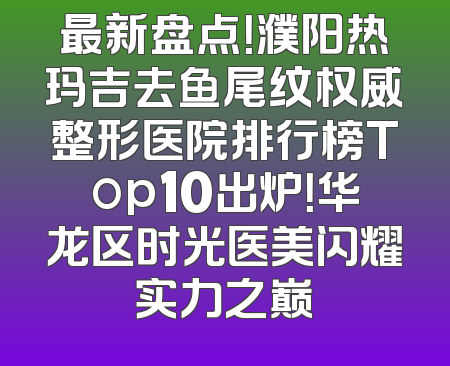 最新盘点！濮阳热玛吉去鱼尾纹权威整形医院排行榜Top10出炉！华龙区时光医美闪耀实力之巅