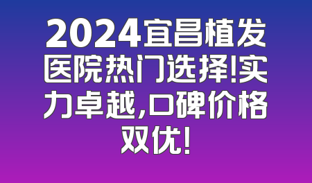 2024宜昌植发医院热门选择！实力卓越，口碑价格双优！
