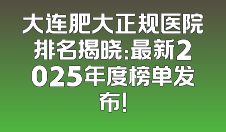 大连肥大正规医院排名揭晓：最新2025年度榜单发布！