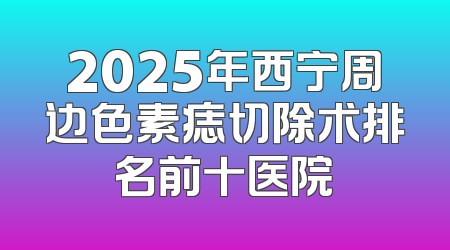 2025年西宁周边色素痣切除术排名前十医院