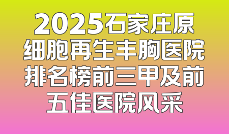 2025石家庄原细胞再生丰胸医院排名榜前三甲及前五佳医院风采