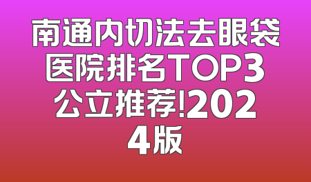 南通内切法去眼袋医院排名TOP3公立推荐！2024版