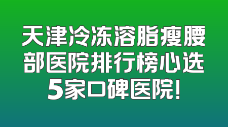 天津冷冻溶脂瘦腰部医院排行榜心选5家口碑医院!