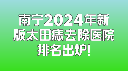 南宁2024年新版太田痣去除医院排名出炉！