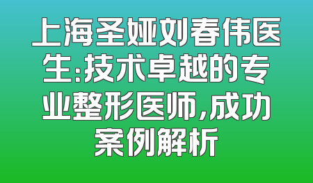 上海圣娅刘春伟医生：技术卓越的专业整形医师，成功案例解析