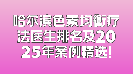哈尔滨色素均衡疗法医生排名及2025年案例精选!