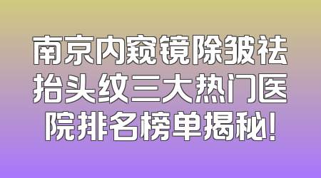 南京内窥镜除皱祛抬头纹三大热门医院排名榜单揭秘！