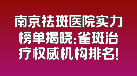 南京祛斑医院实力榜单揭晓：雀斑治疗权威机构排名！
