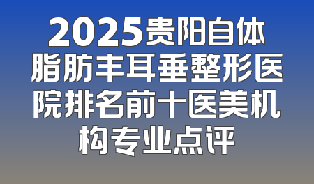 2025贵阳自体脂肪丰耳垂整形医院排名前十医美机构专业点评