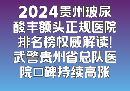 2024贵州玻尿酸丰额头正规医院排名榜权威解读！武警贵州省总队医院口碑持续高涨