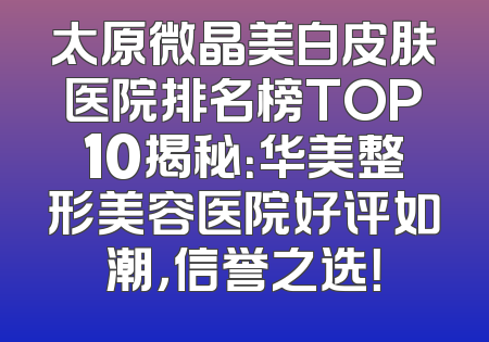 太原微晶美白皮肤医院排名榜TOP10揭秘：华美整形美容医院好评如潮，信誉之选！