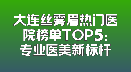 大连丝雾眉热门医院榜单TOP5：专业医美新标杆
