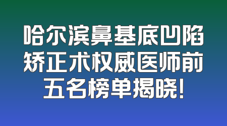 哈尔滨鼻基底凹陷矫正术权威医师前五名榜单揭晓！