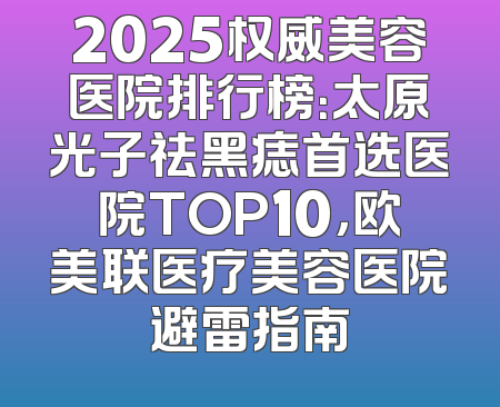 2025权威美容医院排行榜：太原光子祛黑痣首选医院TOP10，欧美联医疗美容医院避雷指南