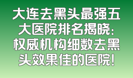大连去黑头最强五大医院排名揭晓：权威机构细数去黑头效果佳的医院！