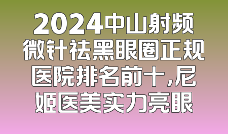 2024中山射频微针祛黑眼圈正规医院排名前十，尼姬医美实力亮眼