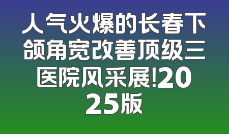人气火爆的长春下颌角宽改善顶级三医院风采展！2025版