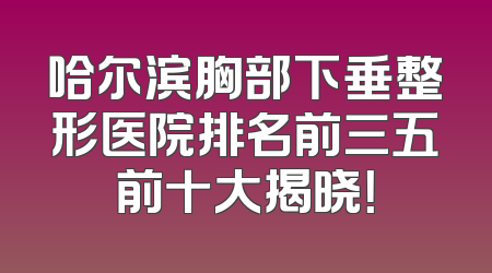 哈尔滨胸部下垂整形医院排名前三五前十大揭晓！
