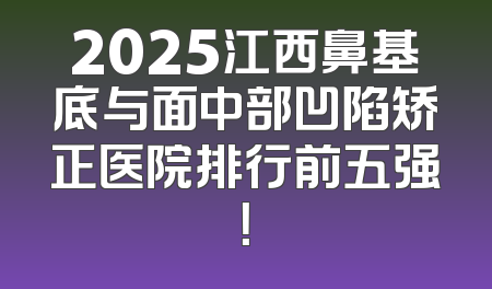 2025江西鼻基底与面中部凹陷矫正医院排行前五强！