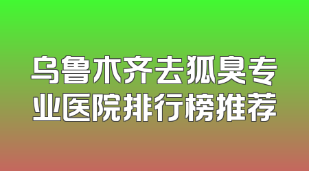 乌鲁木齐去狐臭专业医院排行榜推荐
