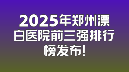2025年郑州漂白医院前三强排行榜发布！