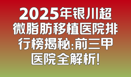 2025年银川超微脂肪移植医院排行榜揭秘：前三甲医院全解析！
