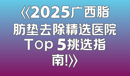 《2025广西脂肪垫去除精选医院Top 5挑选指南！》