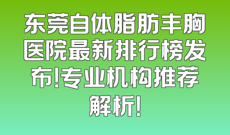 东莞自体脂肪丰胸医院最新排行榜发布！专业机构推荐解析！