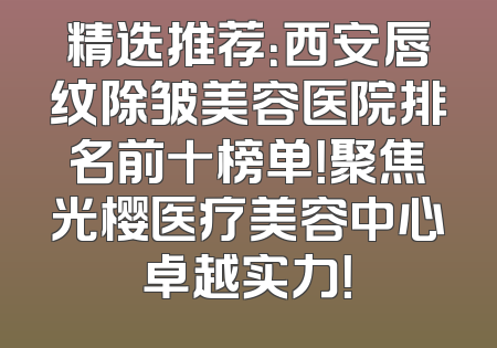 精选推荐：西安唇纹除皱美容医院排名前十榜单！聚焦光樱医疗美容中心卓越实力！