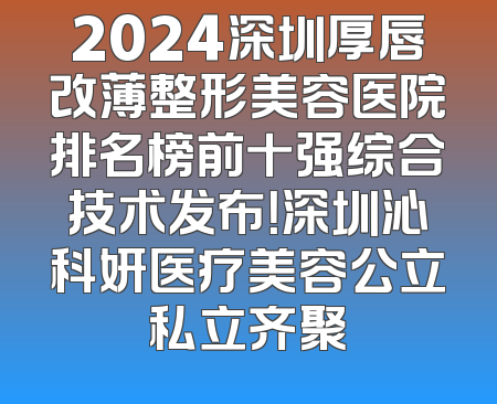 2024深圳厚唇改薄整形美容医院排名榜前十强综合技术发布！深圳沁科妍医疗美容公立私立齐聚