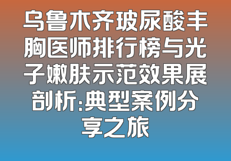 乌鲁木齐玻尿酸丰胸医师排行榜与光子嫩肤示范效果展剖析：典型案例分享之旅