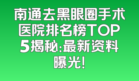 南通去黑眼圈手术医院排名榜TOP5揭秘：最新资料曝光！